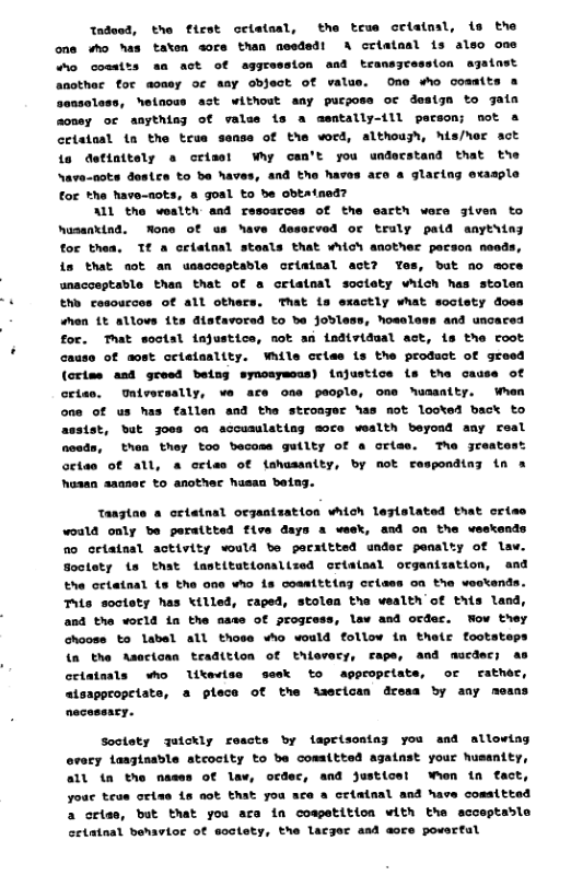 tndeod, the first celataal, the true cristml, {s the one sho has taten sore than needed! A criatasl is also one o cosaits s act of aggression and transyression ajainst anothar for aoaey of aay object of valus. One who cosmits a sensoless, hetnous act withost aay purposs or desiyn to jaia aoney or anythin of valas is a asntally-ill parson; not & cetetaal tn the true sense of the word, althoush, his/her act is detinttely o crisst Wy can’t you understand that the Nave-nots dostrs to be haves, and the haves are a glaring exasple for *he have-nots, a goal to be obtatned?  ALL the woalth and resoarces of the carth wers given to husankind, None of us have desscved or truly patd anythiny for thes. Tf a cristnal stoals that wiich anothec person needs, i that aot an usscceptable ortaisal act? Yes, bot no more unacceptable than that of a criataal soctety which has stolen Eho cosourcos of all others. That is exactly what soctety does hen 1t allovs its disfavored to e Jobless, hosoless and uncaced for. Tat wootsl injustice, not an individual act, is the root cause of aost crieinality. Whlle cries is the product of groed (criss asd geed being synosymcus) injustice s tha cause of ortas. Univecaally, ve ace one peoplo, One humasity. When one of us has fallen and the stroager has mot looted back to asstst, but joos oa accusulating sore wealth beyond any real  then they too becoss guilty of a orlse. The jreats octae of all, a criss of {shusasity, by not responding tn a hosan asanec to another husan baiag.  Tangtas & ortetnal orzantzation vhich leglslated that criss would only be peraitted five days a week, and on the weekends o criatnsl activity would be pecxttted under panalty of law. Soctety ts that fastitutomalized criatsal organtzation, and the criatnal ts the one who is coamttting crides on the vostends. Thts soctoty has \illed, caped, stolen tha wealth of thits land, and the vorld ia the nase of progress, low asd ocder. Wow they choose to labal all thoss who would follow in thetr footsteps (a the Asacican teadition of thlovery, rape, and mucdecs as celatnals who likerise sesk to appropelate, or rather,  atsappropeiate, a plece of the tsecican dress by any mens necessacy.  Socloty Julckly rescts by flsprisoatns you and allowing ovary lasgiaable stcocity to be comaltted agatnst your hussaity, all {n the nases of law, ocdec, and justicel ‘hen tn tact, youe teue oriss is ot Ehat you ace a celeinal and have comsttted a crise, but that you ara in cospetition with the scceptable cetataal behavior of soctety, the lacger and aore poverfal 